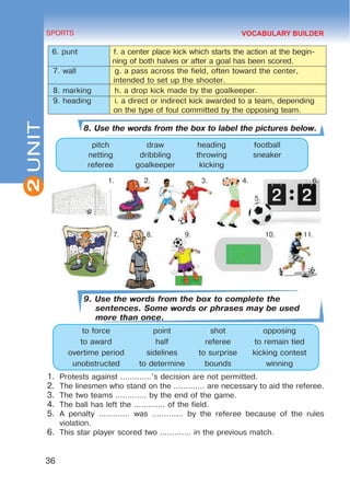2
36
SPORTS
UNIT
6. punt f. a center place kick which starts the action at the begin-
ning of both halves or after a goal has been scored.
7. wall g. a pass across the field, often toward the center,
intended to set up the shooter.
8. marking h. a drop kick made by the goalkeeper.
9. heading i. a direct or indirect kick awarded to a team, depending
on the type of foul committed by the opposing team.
8. Use the words from the box to label the pictures below.
pitch draw heading football
netting dribbling throwing sneaker
referee goalkeeper kicking
1. 2. 3. 4. 6.
		
5.
7. 8. 9. 10.	 11.
9. Use the words from the box to complete the
sentences. Some words or phrases may be used
more than once.
to force point shot opposing
to award half referee to remain tied
overtime period sidelines to surprise kicking contest
unobstructed to determine bounds winning
1.	 Protests against .............’s decision are not permitted.
2.	 The linesmen who stand on the ............. are necessary to aid the referee.
3.	 The two teams ............. by the end of the game.
4.	 The ball has left the ............. of the field.
5.	 A penalty ............. was ............. by the referee because of the rules
violation.
6.	 This star player scored two ............. in the previous match.
VOCABULARY BUILDER
 