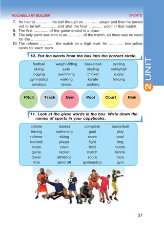 37
SPORTS
2
UNIT
7.	 He had to ............. the ball through an ............. player and then he turned
out to be left ............. and shot the final ............. point in that match.
8.	 The first ............. of the game ended in a draw.
9.	 The only point was shot in an ............. of the match, so there was no need
for the ............. .
10.	The referee ............. the match on a high level. He ............. two yellow
cards for each team.
10. Put the words from the box into the correct circle.
football weight-lifting basketball cycling
skiing judo skating volleyball
jogging swimming cricket rugby
gymnastics walking karate fencing
aerobics tennis archery
	 Pitch Track Gym Pool Court Rink
11. Look at the given words in the box. Write down the
names of sports in your copybooks.
athlete basket complete basketball
boxing swimming goal play
referee skiing serve pool
football player fight ring
slope court field boots
game racket match tennis
boxer athletics score race
lane send off gymnastics gym
VOCABULARY BUILDER
 