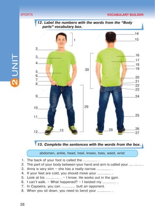 2
38
SPORTS
UNIT
12. Label the numbers with the words from the “Body
parts” vocabulary box.
13. Complete the sentences with the words from the box.
abdomen, ankle, head, heel, knees, toes, waist, wrist
1.	 The back of your foot is called the ............. .
2.	 The part of your body between your hand and arm is called your ............ .
3.	 Anna is very slim – she has a really narrow ............. .
4.	 If your feet are cold, you should move your ............. .
5.	 Look at his ............. . – I know. He works out in the gym.
6.	 I can’t walk. – What happened? – I twisted my ............. .
7.	 In Capoeira, you can ............. butt an opponent.
8.	 When you sit down, you need to bend your ............. .
VOCABULARY BUILDER
2
3
4
5
6
7
8
9
10
11
12
16
17
18
19
20
21
22
23
24
25
26
27
28
13
1
30
14
15
29
 