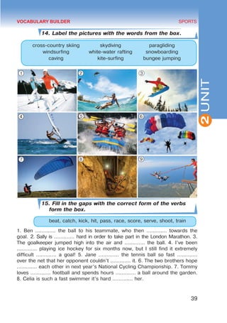 39
SPORTS
2
UNIT
14. Label the pictures with the words from the box.
cross-country skiing skydiving paragliding
windsurfing white-water rafting snowboarding
caving kite-surfing bungee jumping
15. Fill in the gaps with the correct form of the verbs
form the box.
	 beat, catch, kick, hit, pass, race, score, serve, shoot, train
1. Ben ............. the ball to his teammate, who then ............. towards the
goal. 2. Sally is ............. hard in order to take part in the London Marathon. 3.
The goalkeeper jumped high into the air and ............. the ball. 4. I’ve been
............. playing ice hockey for six months now, but I still find it extremely
difficult ............. a goal! 5. Jane ............. the tennis ball so fast .............
over the net that her opponent couldn’t ............. it. 6. The two brothers hope
............. each other in next year’s National Cycling Championship. 7. Tommy
loves ............. football and spends hours ............. a ball around the garden.
8. Celia is such a fast swimmer it’s hard ............. her.
VOCABULARY BUILDER
1 2 3
4 5 6
7 8 9
 