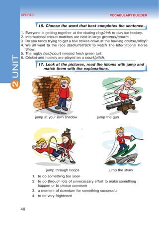 2
40
SPORTS
UNIT
16. Choose the word that best completes the sentence.
1.	Everyone is getting together at the skating ring/rink to play ice hockey.
2.	International cricket matches are held in large grounds/courts.
3.	Do you fancy trying to get a few strikes down at the bowling course/alley?
4.	We all went to the race stadium/track to watch The International Horse
Show.
5.	The rugby field/court needed fresh green turf.
6.	Cricket and hockey are played on a court/pitch.
17. Look at the pictures, read the idioms with jump and
match them with the explanations.
jump at your own shadow		 jump the gun
jump through hoops jump the shark
1.	 to do something too soon
2.	 to go through lots of unnecessary effort to make something
happen or to please someone
3.	 a moment of downturn for something successful
4.	 to be very frightened
VOCABULARY BUILDER
 