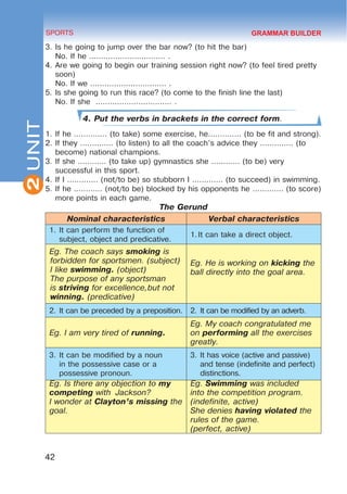 2
42
SPORTS
UNIT
3.	Is he going to jump over the bar now? (to hit the bar)
No. If he ................................ .
4.	Are we going to begin our training session right now? (to feel tired pretty
soon)
No. If we ................................ .
5.	Is she going to run this race? (to come to the finish line the last)
No. If she ................................ .
4. Put the verbs in brackets in the correct form.
1.	If he .............. (to take) some exercise, he.............. (to be fit and strong).
2.	If they .............. (to listen) to all the coach’s advice they .............. (to
become) national champions.
3.	If she ............ (to take up) gymnastics she ............ (to be) very
successful in this sport.
4.	If I ............. (not/to be) so stubborn I ............. (to succeed) in swimming.
5.	If he ............ (not/to be) blocked by his opponents he ............. (to score)
more points in each game.
The Gerund
Nominal characteristics Verbal characteristics
1.	It can perform the function of
subject, object and predicative.
1.	
It can take a direct object.
Eg. The coach says smoking is
forbidden for sportsmen. (subject)
	I like swimming. (object)
	
The purpose of any sportsman
is striving for excellence,but not
winning. (predicative)
Eg. He is working on kicking the
ball directly into the goal area.
2.	It can be preceded by a preposition. 2.	It can be modified by an adverb.
Eg. I am very tired of running.
Eg. My coach congratulated me
on performing all the exercises
greatly.
3.	It can be modified by a noun
in the possessive case or a
possessive pronoun.
3.	It has voice (active and passive)
and tense (indefinite and perfect)
distinctions.
Eg. Is there any objection to my
competing with Jackson?
I wonder at Clayton’s missing the
goal.
Eg. Swimming was included
into the competition program.
(indefinite, active)
She denies having violated the
rules of the game.
(perfect, active)
GRAMMAR BUILDER
 
