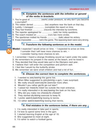 2
44
SPORTS
UNIT
6. Complete the sentences with the infinitive or gerund
of the verbs in brackets.
1.	You’re good at ................ (work) under pressure, so why don’t you become
a journalist?
2.	The robber denied ................ (be) anywhere near the bank on that day.
3.	Luckily, I managed ................ (complete) the report on time.
4.	They had finished ................ (record) the interview by lunchtime.
5.	The reporter apologised for ................ (ask) her tricky questions.
6.	The coach insisted on ................ (run) two more circles.
7.	The sportsman invited his friends ................ (talk) about his victory.
8.	It was impossible ........... (win) the game. The opposing team were very strong.
7. Transform the following sentences as in the model.
Model: I expected I would arrive on time. – I expected to arrive on time.
I consider that I will have more chances to win. –
I consider having more chances to win.
1.	I remember I heard a strange throbbing sound as I went under the water.
2.	He remembers he jumped in the waves at the beach, and he loved it.
3.	They decided that they would take part in the Olympics next year.
4.	I believe that I will enter the competition and perform well.
5.	I feel like I would try the butterfly stroke.
6.	We remember we were small children and had a lot of fun.
8. Choose the correct item to complete the sentences.
1.	 I wanted to see/seeing the game live.
2.	 When Mike suggested to join/joining a gym, I was surprised.
3.	 We really should exercise/to exercise more often.
4.	 Wouldn’t you rather go/to go out later?
5.	 I asked her meet/to meet me outside the main entrance.
6.	 I’m really interested in to see/seeing the look on his face.
7.	 Why did you make me choose/to choose?
8.	 They started do/doing exercise to keep fit.
9.	 I prefer watch/watching boxing to tennis.
10.	 I’d rather watch/watching boxing than tennis.
9. Find mistakes in the sentences below, if there are any.
1.	 I’m really interested in take part in sports.
2.	 I’d love to spend some time in the gym.
3.	 I started learning English at the age of 10.
4.	 She suggested to meet at eight.
5.	 I’d rather to watch a football game.
GRAMMAR BUILDER
 
