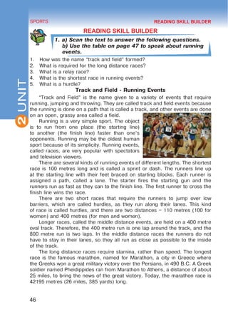 2
46
SPORTS
UNIT
READING SKILL BUILDER
1. a) Scan the text to answer the following questions.
b) Use the table on page 47 to speak about running
events.
1.	 How was the name “track and field” formed?
2.	 What is required for the long distance races?
3.	 What is a relay race?
4.	 What is the shortest race in running events?
5.	 What is a hurdle?
Track and Field - Running Events
“Track and Field” is the name given to a variety of events that require
running, jumping and throwing. They are called track and field events because
the running is done on a path that is called a track, and other events are done
on an open, grassy area called a field.
Running is a very simple sport. The object
is to run from one place (the starting line)
to another (the finish line) faster than one’s
opponents. Running may be the oldest human
sport because of its simplicity. Running events,
called races, are very popular with spectators
and television viewers.
There are several kinds of running events of different lengths. The shortest
race is 100 metres long and is called a sprint or dash. The runners line up
at the starting line with their feet braced on starting blocks. Each runner is
assigned a path, called a lane. The starter fires the starting gun and the
runners run as fast as they can to the finish line. The first runner to cross the
finish line wins the race.
There are two short races that require the runners to jump over low
barriers, which are called hurdles, as they run along their lanes. This kind
of race is called hurdles, and there are two distances – 110 metres (100 for
women) and 400 metres (for men and women).
Longer races, called the middle distance events, are held on a 400 metre
oval track. Therefore, the 400 metre run is one lap around the track, and the
800 metre run is two laps. In the middle distance races the runners do not
have to stay in their lanes, so they all run as close as possible to the inside
of the track.
The long distance races require stamina, rather than speed. The longest
race is the famous marathon, named for Marathon, a city in Greece where
the Greeks won a great military victory over the Persians, in 490 B.C. A Greek
soldier named Pheidippides ran from Marathon to Athens, a distance of about
25 miles, to bring the news of the great victory. Today, the marathon race is
42195 metres (26 miles, 385 yards) long.
READING SKILL BUILDER
 
