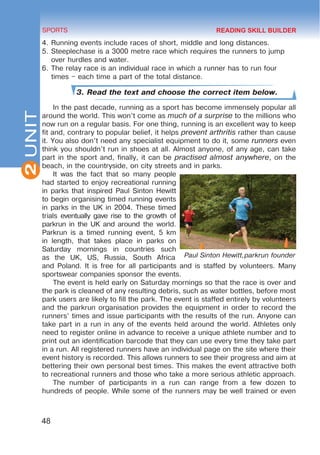 2
48
SPORTS
UNIT
4.	Running events include races of short, middle and long distances.
5.	Steeplechase is a 3000 metre race which requires the runners to jump
over hurdles and water.
6.	The relay race is an individual race in which a runner has to run four
times – each time a part of the total distance.
3. Read the text and choose the correct item below.
In the past decade, running as a sport has become immensely popular all
around the world. This won’t come as much of a surprise to the millions who
now run on a regular basis. For one thing, running is an excellent way to keep
fit and, contrary to popular belief, it helps prevent arthritis rather than cause
it. You also don’t need any specialist equipment to do it, some runners even
think you shouldn’t run in shoes at all. Almost anyone, of any age, can take
part in the sport and, finally, it can be practised almost anywhere, on the
beach, in the countryside, on city streets and in parks.
It was the fact that so many people
had started to enjoy recreational running
in parks that inspired Paul Sinton Hewitt
to begin organising timed running events
in parks in the UK in 2004. These timed
trials eventually gave rise to the growth of
parkrun in the UK and around the world.
Parkrun is a timed running event, 5 km
in length, that takes place in parks on
Saturday mornings in countries such
as the UK, US, Russia, South Africa
and Poland. It is free for all participants and is staffed by volunteers. Many
sportswear companies sponsor the events.
The event is held early on Saturday mornings so that the race is over and
the park is cleaned of any resulting debris, such as water bottles, before most
park users are likely to fill the park. The event is staffed entirely by volunteers
and the parkrun organisation provides the equipment in order to record the
runners’ times and issue participants with the results of the run. Anyone can
take part in a run in any of the events held around the world. Athletes only
need to register online in advance to receive a unique athlete number and to
print out an identification barcode that they can use every time they take part
in a run. All registered runners have an individual page on the site where their
event history is recorded. This allows runners to see their progress and aim at
bettering their own personal best times. This makes the event attractive both
to recreational runners and those who take a more serious athletic approach.
The number of participants in a run can range from a few dozen to
hundreds of people. While some of the runners may be well trained or even
Paul Sinton Hewitt,parkrun founder
READING SKILL BUILDER
 