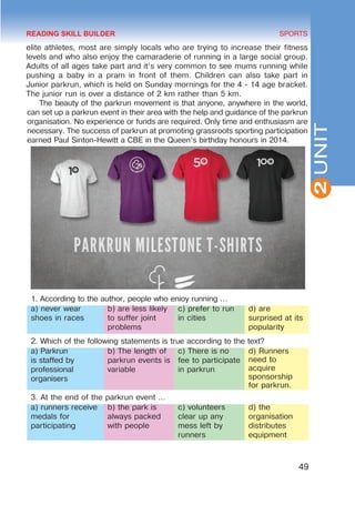 49
SPORTS
2
UNIT
elite athletes, most are simply locals who are trying to increase their fitness
levels and who also enjoy the camaraderie of running in a large social group.
Adults of all ages take part and it’s very common to see mums running while
pushing a baby in a pram in front of them. Children can also take part in
Junior parkrun, which is held on Sunday mornings for the 4 - 14 age bracket.
The junior run is over a distance of 2 km rather than 5 km.
The beauty of the parkrun movement is that anyone, anywhere in the world,
can set up a parkrun event in their area with the help and guidance of the parkrun
organisation. No experience or funds are required. Only time and enthusiasm are
necessary. The success of parkrun at promoting grassroots sporting participation
earned Paul Sinton-Hewitt a CBE in the Queen’s birthday honours in 2014.
1. According to the author, people who enioy running …
a) never wear
shoes in races
b) are less likely
to suffer joint
problems
c) prefer to run
in cities
d) are
surprised at its
popularity
2. Which of the following statements is true according to the text?
a) Parkrun
is staffed by
professional
organisers
b) The length of
parkrun events is
variable
c) There is no
fee to participate
in parkrun
d) Runners
need to
acquire
sponsorship
for parkrun.
3. At the end of the parkrun event …
a) runners receive
medals for
participating
b) the park is
always packed
with people
c) volunteers
clear up any
mess left by
runners
d) the
organisation
distributes
equipment
READING SKILL BUILDER
 