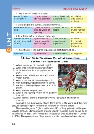 2
50
SPORTS
UNIT
4. The runners’ barcode is used …
a) as a form of
identification
b) to motivate
athletic potential
c) as a history of
runners’ times
d) only by
elite parkrun
athletes
5. According to the author, all parkrun events …
a) are exactly 5km
long
b) are for adults
over 18 years of
age only
c) attract local
people
d) include
mums running
with prams
6. In order to set up a parkrun event you …
a) must be from a
parkrun approved
country
b) will need to
raise money via
sponsorship
c) will have to
employ event
organisers
d) need
to contact
parkrun for
instructions
7. The attitude of the author to parkrun is best described as …
a) cynical b) indifferent c) enthusiastic d) negative
4. Scan the text to answer the following questions.
Football – an International Game
1.	Where and when did football begin?
2.	When was football established in Italy?
3.	Is the European football popular in the
USA?
4.	Where was the first women’s World Cup
match played?
5.	What is the size of the football pitch?
6.	How many players participate in the game?
7.	Are there three goal posts on the football
pitch?
8.	Who defends the goal post?
9.	What is the scoring system in the game of
football?
10.	What national team is the present World (European) champion in
football?
Football is the most widely played team game in the world and the most
popular spectator sport followed by hundreds of millions of fans.
The game began in England in the mid-19th
century, primarily in the great
private schools. Standard rules evolved rapidly. Football clubs began to be
established in 1855, and the football Association was established in London
in 1863. Then professional players were admitted into Football Association.
READING SKILL BUILDER
 