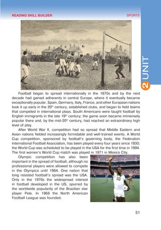 51
SPORTS
2
UNIT
Football began to spread internationally in the 1870s and by the next
decade had gained adherents in central Europe, where it eventually became
exceptionally popular. Spain, Germany, Italy, France, and other European nations
took it up early in the 20th
century, established clubs, and began to field teams
that competed in international plays. South Americans were taught football by
English immigrants in the late 19th
century; the game soon became immensely
popular there and, by the mid-20th
century, had reached an extraordinary high
level of play.
After World War II, competition had so spread that Middle Eastern and
Asian nations fielded increasingly formidable and well-trained events. A World
Cup competition, sponsored by football’s governing body, the Federation
International Football Association, has been played every four years since 1930;
the World Cup was scheduled to be played in the USA for the first time in 1994.
The first women’s World Cup match was played in 1971 in Mexico City.
Olympic competition has also been
important in the spread of football, although no
professional players were allowed to compete
in the Olympics until 1984. One nation that
long resisted football’s spread was the USA.
Only in the 1970s the widespread interest
in football developed in the US, spurred by
the worldwide popularity of the Brazilian star
player Pele. In 1968 the North American
Football League was founded.
READING SKILL BUILDER
 