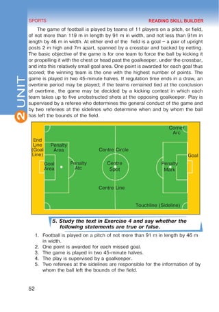 Corner
Arc
Goal
Penalty
Mark
Centre Circle
Centre
Spot
Centre Line
Touchline (Sideline)
Penalty
Atc
Penalty
Area
Goal
Area
End
Line
(Goal
Line)
2
52
SPORTS
UNIT
The game of football is played by teams of 11 players on a pitch, or field,
of not more than 119 m in length by 91 m in width, and not less than 91m in
length by 46 m in width. At either end of the field is a goal – a pair of upright
posts 2 m high and 7m apart, spanned by a crossbar and backed by netting.
The basic objective of the game is for one team to force the ball by kicking it
or propelling it with the chest or head past the goalkeeper, under the crossbar,
and into this relatively small goal area. One point is awarded for each goal thus
scored; the winning team is the one with the highest number of points. The
game is played in two 45-minute halves. If regulation time ends in a draw, an
overtime period may be played; if the teams remained tied at the conclusion
of overtime, the game may be decided by a kicking contest in which each
team takes up to five unobstructed shots at the opposing goalkeeper. Play is
supervised by a referee who determines the general conduct of the game and
by two referees at the sidelines who determine when and by whom the ball
has left the bounds of the field.
5. Study the text in Exercise 4 and say whether the
following statements are true or false.
1.	 Football is played on a pitch of not more than 91 m in length by 46 m
in width.
2.	 One point is awarded for each missed goal.
3.	 The game is played in two 45-minute halves.
4.	 The play is supervised by a goalkeeper.
5.	 Two referees at the sidelines are responsible for the information of by
whom the ball left the bounds of the field.
READING SKILL BUILDER
 