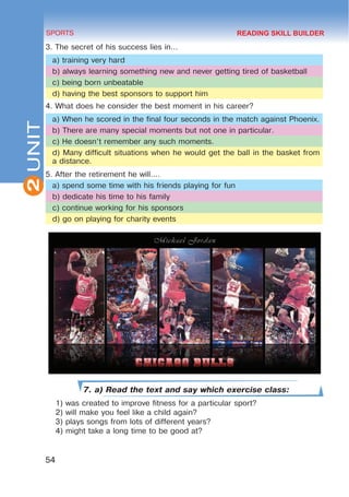 2
54
SPORTS
UNIT
3. The secret of his success lies in…
a) training very hard
b) always learning something new and never getting tired of basketball
c) being born unbeatable
d) having the best sponsors to support him
4. What does he consider the best moment in his career?
a) When he scored in the final four seconds in the match against Phoenix.
b) There are many special moments but not one in particular.
c) He doesn’t remember any such moments.
d) Many difficult situations when he would get the ball in the basket from
a distance.
5. After the retirement he will….
a) spend some time with his friends playing for fun
b) dedicate his time to his family
c) continue working for his sponsors
d) go on playing for charity events
7. a) Read the text and say which exercise class:
1) was created to improve fitness for a particular sport?
2) will make you feel like a child again?
3) plays songs from lots of different years?
4) might take a long time to be good at?
READING SKILL BUILDER
 