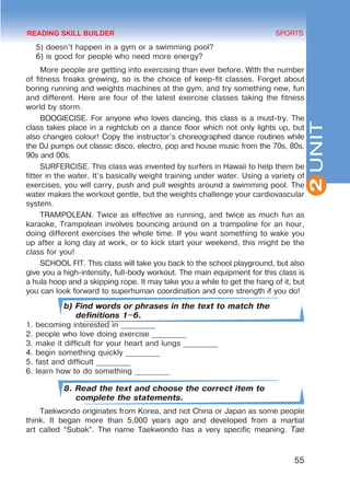 55
SPORTS
2
UNIT
5) doesn’t happen in a gym or a swimming pool?
6) is good for people who need more energy?
More people are getting into exercising than ever before. With the number
of fitness freaks growing, so is the choice of keep-fit classes. Forget about
boring running and weights machines at the gym, and try something new, fun
and different. Here are four of the latest exercise classes taking the fitness
world by storm.
BOOGIECISE. For anyone who loves dancing, this class is a must-try. The
class takes place in a nightclub on a dance floor which not only lights up, but
also changes colour! Copy the instructor’s choreographed dance routines while
the DJ pumps out classic disco, electro, pop and house music from the 70s, 80s,
90s and 00s.
SURFERCISE. This class was invented by surfers in Hawaii to help them be
fitter in the water. It’s basically weight training under water. Using a variety of
exercises, you will carry, push and pull weights around a swimming pool. The
water makes the workout gentle, but the weights challenge your cardiovascular
system.
TRAMPOLEAN. Twice as effective as running, and twice as much fun as
karaoke, Trampolean involves bouncing around on a trampoline for an hour,
doing different exercises the whole time. If you want something to wake you
up after a long day at work, or to kick start your weekend, this might be the
class for you!
SCHOOL FIT. This class will take you back to the school playground, but also
give you a high-intensity, full-body workout. The main equipment for this class is
a hula hoop and a skipping rope. It may take you a while to get the hang of it, but
you can look forward to superhuman coordination and core strength if you do!
b) Find words or phrases in the text to match the
definitions 1–6.
1. becoming interested in _________
2. people who love doing exercise _________
3. make it difficult for your heart and lungs _________
4. begin something quickly _________
5. fast and difficult _________
6. learn how to do something _________
8. Read the text and choose the correct item to
complete the statements.
Taekwondo originates from Korea, and not China or Japan as some people
think. It began more than 5,000 years ago and developed from a martial
art called “Subak”. The name Taekwondo has a very specific meaning. Tae
READING SKILL BUILDER
 