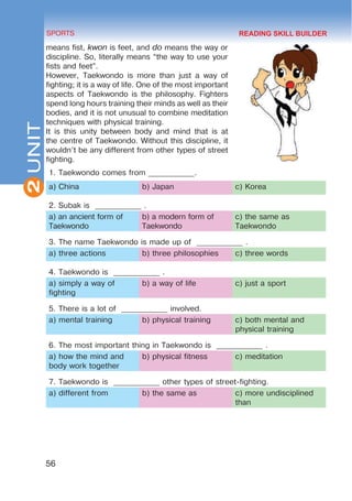2
56
SPORTS
UNIT
means fist, kwon is feet, and do means the way or
discipline. So, literally means “the way to use your
fists and feet”.
However, Taekwondo is more than just a way of
fighting; it is a way of life. One of the most important
aspects of Taekwondo is the philosophy. Fighters
spend long hours training their minds as well as their
bodies, and it is not unusual to combine meditation
techniques with physical training.
It is this unity between body and mind that is at
the centre of Taekwondo. Without this discipline, it
wouldn’t be any different from other types of street
fighting.
1. Taekwondo comes from ____________.
a) China b) Japan c) Korea
2. Subak is ____________ .
a) an ancient form of
Taekwondo
b) a modern form of
Taekwondo
c) the same as
Taekwondo
3. The name Taekwondo is made up of ____________ .
a) three actions b) three philosophies c) three words
4. Taekwondo is ____________ .
a) simply a way of
fighting
b) a way of life c) just a sport
5. There is a lot of ____________ involved.
a) mental training b) physical training c) both mental and
physical training
6. The most important thing in Taekwondo is ____________ .
a) how the mind and
body work together
b) physical fitness c) meditation
7. Taekwondo is ____________ other types of street-fighting.
a) different from b) the same as c) more undisciplined
than
READING SKILL BUILDER
 
