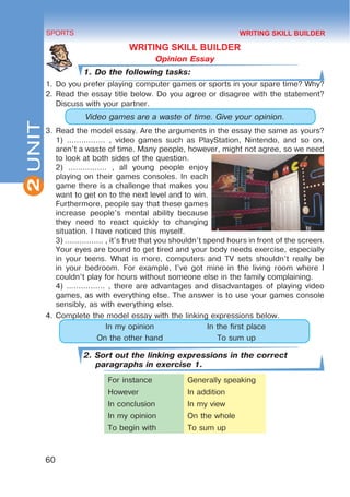 2
60
SPORTS
UNIT
WRITING SKILL BUILDER
Opinion Essay
1. Do the following tasks:
1.	Do you prefer playing computer games or sports in your spare time? Why?
2.	Read the essay title below. Do you agree or disagree with the statement?
Discuss with your partner.
Video games are a waste of time. Give your opinion.
3.	Read the model essay. Are the arguments in the essay the same as yours?
1) ................ , video games such as PlayStation, Nintendo, and so on,
aren’t a waste of time. Many people, however, might not agree, so we need
to look at both sides of the question.
2) ................ , all young people enjoy
playing on their games consoles. In each
game there is a challenge that makes you
want to get on to the next level and to win.
Furthermore, people say that these games
increase people’s mental ability because
they need to react quickly to changing
situation. I have noticed this myself.
3) ................ , it’s true that you shouldn’t spend hours in front of the screen.
Your eyes are bound to get tired and your body needs exercise, especially
in your teens. What is more, computers and TV sets shouldn’t really be
in your bedroom. For example, I’ve got mine in the living room where I
couldn’t play for hours without someone else in the family complaining.
4) ................ , there are advantages and disadvantages of playing video
games, as with everything else. The answer is to use your games console
sensibly, as with everything else.
4.	Complete the model essay with the linking expressions below.
In my opinion In the first place
On the other hand To sum up
2. Sort out the linking expressions in the correct
paragraphs in exercise 1.
For instance Generally speaking
However In addition
In conclusion In my view
In my opinion On the whole
To begin with To sum up
WRITING SKILL BUILDER
 