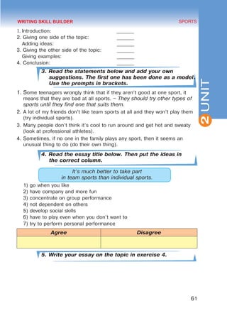 61
SPORTS
2
UNIT
1. Introduction: 	 _______
2. Giving one side of the topic:		 _______
Adding ideas: 				 _______
3. Giving the other side of the topic: 	 _______
Giving examples: 				 _______
4. Conclusion: 					 _______
3. Read the statements below and add your own
suggestions. The first one has been done as a model.
Use the prompts in brackets.
1.	Some teenagers wrongly think that if they aren’t good at one sport, it
means that they are bad at all sports. – They should try other types of
sports until they find one that suits them.
2.	A lot of my friends don’t like team sports at all and they won’t play them
(try individual sports).
3.	Many people don’t think it’s cool to run around and get hot and sweaty
(look at professional athletes).
4.	Sometimes, if no one in the family plays any sport, then it seems an
unusual thing to do (do their own thing).
4. Read the essay title below. Then put the ideas in
the correct column.
It’s much better to take part
in team sports than individual sports.
1)	go when you like
2)	have company and more fun
3)	concentrate on group performance
4)	not dependent on others
5)	develop social skills
6)	have to play even when you don’t want to
7)	try to perform personal performance
Agree Disagree
5. Write your essay on the topic in exercise 4.
WRITING SKILL BUILDER
 