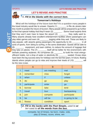 2
62
SPORTS
UNIT
LET’S REVISE AND PRACTISE
1. Fill in the blanks with the correct item.
Tomorrow’s Holidays
What will the holidays of the future look like? It’s a question many people in
the travel industry would like to answer. Experts (1) _________ in Rio de Janeiro later
this month to predict the future of tourism. Many people will be prepared to go further
to find that special holiday that they’ll never (2) _________ . Some travel experts think
that they won’t even have to leave the airport (3) _________ they really want to.
Many airports already have excellent entertainment facilities where passengers can
play video games and even (4) _________ jogging while they wait. These are likely to
stay popular, with airports giving passengers the opportunity to (5) _________ in all
sorts of sports, from skiing to surfing, in the same destination. Guests will be able to
(6) _________ equipment, and even clothes, to reduce the amount of luggage that
they take on planes. The (7) _________ itself will be better for the environment, with
biofuels powering airplanes. As companies (8) _________ to build the most energy-
efficient hotels, not a drop of water or electricity (9) _________ wasted. Cruise ships
have been the big success story for holidays over the last few years. In future, floating
islands where people can go to relax and improve their levels of (10) _________ will
be the new cruise.
A B C
1. meet are meeting met
2. remember miss forget
3. when if unless
4. do go play
5. participate enter go
6. borrow take lend
7. travel tour backpacking
8. join compete participate
9. be will be is going to be
10. fitness condition sport
2. Fill in the banks with the Past Simple, used to or
be+used to of the words from the box.
compete, be (2 times), be born, make, vote,
play (2 times), score, shine, win
LET’S REVISE AND PRACTISE
 