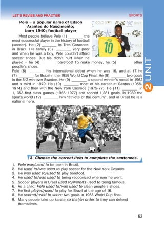 63
SPORTS
2
UNIT
Pele – a popular name of Edson
Arantes do Nascimento;
born 1940; football player
Most people believe Pele (1) _________ the
most successful player in the history of football
(soccer). He (2) _________ in Tres Coracoes,
in Brazil. His family (3)  _________ very poor
and when he was a boy, Pele couldn’t afford
soccer shoes. But his didn’t hurt when he
played – he (4) _________ barefoot! To make money, he (5) _________ other
people’s shoes.
Pele (6) _________ his international debut when he was 16, and at 17 he
(7) _________ for Brazil in the 1958 World Cup Final. He (8)  _________ two goals
in the 5-2 win over Sweden. He (9)  _________ a second winner’s medal in 1962
and a third in 1970. He (10)  _________ most of his career at Santos (1956-
1974) and then with the New York Cosmos (1975-77). He (11)  _________ in
1, 363 first-class games (1955–1977) and scored 1,281 goals. In 1980 the
sports world (12)  _________ him “athlete of the century”, and in Brazil he is a
national hero.
3. Choose the correct item to complete the sentences.
1.	 Pele was/used to be born in Brazil.
2.	 He used to/was used to play soccer for the New York Cosmos.
3.	 He was used to/used to play barefoot.
4.	 He used to/was used to being recognized wherever he went.
5.	 Soccer players in Brazil used to/weren’t used to being famous.
6.	 As a child, Pele used to/was used to clean people’s shoes.
7.	 He first played/used to play for Brazil at the age of 16.
8.	 He scored/used to score two goals in 1958 World Cup final.
9.	 Many people take up karate so that/in order to they can defend
themselves.
LET’S REVISE AND PRACTISE
 