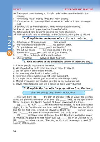 2
64
SPORTS
UNIT
10.	They spent hours training so that/in order to become the best in the
country.
11.	People pay lots of money to/so that learn quickly.
12.	It’s important to have a qualified instructor in order not to/so as to get
hurt.
13.	
So that/ So as not to get hurt, Andy wore protective clothing.
14.	A lot of people do yoga in order to/so that relax.
15.	John worked hard so as/to become the world champion.
16.	
In order to/So that he could go to the Olympics, John gave up his job.
4. Complete the sentences with so that or in order to.
1.	 John took up fitness classes ______ lose weight.
2.	 We’re taking karate lessons ______ we can feel safer.
3.	 Did you take up judo ______ you’d feel healthy?
4.	 We cut our prices ______ get more clients in the gym.
5.	 You did that ______ you could tell all your friends.
6.	 ______ fit in, he bought all the right clothes.
7.	 She screamed ______ everyone could hear her.
5. Find mistakes in the sentences below, if there are any.
1.	A lot of people meditate so that relax.
2.	We should all try to do more exercise in order to stay fit.
3.	We left early in order not to be late.
4.	I’m watching what I eat not to be healthy.
5.	I exercise once a week so as not to be overweight.
6.	It’s important to control your muscles to use them properly.
7.	Mental preparation is important in order to you do karate well.
8.	Slaves made Capoeira look like a dance so that it wasn’t banned.
6. Complete the text with the prepositions from the box.
after, by, during, on (2 times), in, for, until
Pele was born (1) ______ the 23rd
of October 1940 in Brazil. He is often
called the greatest footballer of all time. (2) ______ 1956, at the age of only
fifteen, he joined the Santos Football Club and stayed with the team.
(3) ______ 1974, (4) ______ the time Pele was sixteen, he had also started
playing for the Brazilian national team and (5) ______ 1958 he won the World
Cup for the first time. In total, he played for Brazil (6) ______ fourteen years
and (7) ______ that time, Brazil won the World Cup three times.
(8) ______ eighteen years at Santos, Pele left Brazil and ended his career
in America. He played his last match ever (9) ______ the 1st
of October 1977.
(10) ______ his whole career, “The King of Football” amazingly scored 697
goals in 753 matches.
LET’S REVISE AND PRACTISE
 