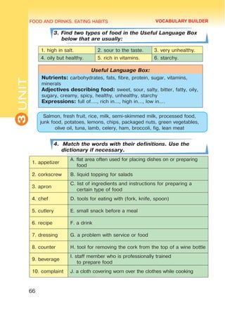 FOOD AND DRINKS. EATING HABITS
3
UNIT
66
3. Find two types of food in the Useful Language Box
below that are usually:
1. high in salt. 2. sour to the taste. 3. very unhealthy.
4. oily but healthy. 5. rich in vitamins. 6. starchy.
Useful Language Box:
Nutrients: carbohydrates, fats, fibre, protein, sugar, vitamins,
minerals
Adjectives describing food: sweet, sour, salty, bitter, fatty, oily,
sugary, creamy, spicy, healthy, unhealthy, starchy
Expressions: full of…., rich in…, high in…, low in….
Salmon, fresh fruit, rice, milk, semi-skimmed milk, processed food,
junk food, potatoes, lemons, chips, packaged nuts, green vegetables,
olive oil, tuna, lamb, celery, ham, broccoli, fig, lean meat
4. Match the words with their definitions. Use the
dictionary if necessary.
1. appetizer
A. flat area often used for placing dishes on or preparing
food
2. corkscrew B. liquid topping for salads
3. apron
C. list of ingredients and instructions for preparing a
certain type of food
4. chef D. tools for eating with (fork, knife, spoon)
5. cutlery E. small snack before a meal
6. recipe F. a drink
7. dressing G. a problem with service or food
8. counter H. tool for removing the cork from the top of a wine bottle
9. beverage
I. staff member who is professionally trained
to prepare food
10. complaint J. a cloth covering worn over the clothes while cooking
VOCABULARY BUILDER
 