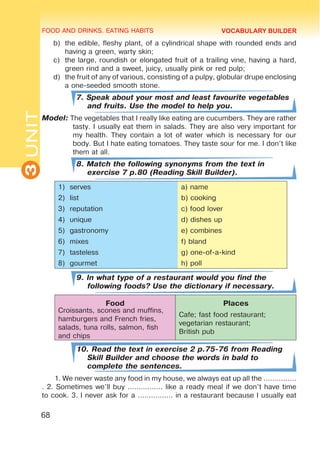 FOOD AND DRINKS. EATING HABITS
3
UNIT
68
b)	 the edible, fleshy plant, of a cylindrical shape with rounded ends and
having a green, warty skin;
c)	 the large, roundish or elongated fruit of a trailing vine, having a hard,
green rind and a sweet, juicy, usually pink or red pulp;
d)	 the fruit of any of various, consisting of a pulpy, globular drupe enclosing
a one-seeded smooth stone.
7. Speak about your most and least favourite vegetables
and fruits. Use the model to help you.
Model: The vegetables that I really like eating are cucumbers. They are rather
tasty. I usually eat them in salads. They are also very important for
my health. They contain a lot of water which is necessary for our
body. But I hate eating tomatoes. They taste sour for me. I don’t like
them at all.
8. Match the following synonyms from the text in
exercise 7 p.80 (Reading Skill Builder).
1)	 serves a) name
2)	 list b) cooking
3)	 reputation c) food lover
4)	 unique d) dishes up
5)	 gastronomy e) combines
6)	 mixes f) bland
7)	 tasteless g) one-of-a-kind
8)	 gourmet h) poll
9. In what type of a restaurant would you find the
following foods? Use the dictionary if necessary.
Food Places
Croissants, scones and muffins,
hamburgers and French fries,
salads, tuna rolls, salmon, fish
and chips
Cafe; fast food restaurant;
vegetarian restaurant;
British pub
10. Read the text in exercise 2 p.75-76 from Reading
Skill Builder and choose the words in bald to
complete the sentences.
1. We never waste any food in my house, we always eat up all the ...............
. 2. Sometimes we’ll buy ................ like a ready meal if we don’t have time
to cook. 3. I never ask for a ................ in a restaurant because I usually eat
VOCABULARY BUILDER
 