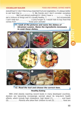 FOOD AND DRINKS. EATING HABITS
3
UNIT
69
everything! 4. I don’t like to buy imported fruit and vegetables, it’s always better
to eat food that is …………… . 5. My friends and I don’t consider ourselves
…………… . We’ll eat almost anything! 6. I think I have a ……………… . I try to
eat a mixture of things and it’s usually healthy. 7. ................ but occasionally
I can’t help but ………………… a juicy burger! 8. I would hate to buy food that
comes from ……………… – those poor animals!
11. Look at the pictures and name the dishes of
Ukrainian cuisine. Name the ingredients necessary
to cook these dishes.
12. Read the text and choose the correct item.
Healthy Eating
With child obesity reaching record levels in many developed countries,
doctors are becoming increasingly worried about its long-term health
effects, which include high cholesterol, high blood (1)................ and heart
(2)................ . Parents who allow their children to eat (3)................ food are
VOCABULARY BUILDER
1 2 3
4 5
6 7 8
 