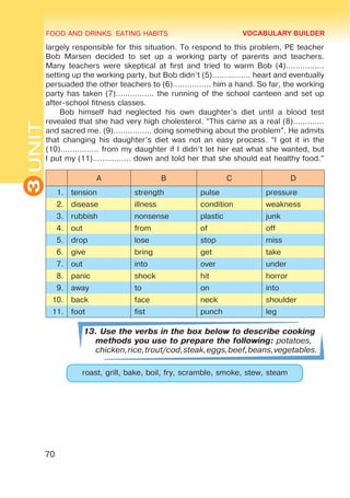 FOOD AND DRINKS. EATING HABITS
3
UNIT
70
largely responsible for this situation. To respond to this problem, PE teacher
Bob Marsen decided to set up a working party of parents and teachers.
Many teachers were skeptical at first and tried to warm Bob (4)................
setting up the working party, but Bob didn’t (5)................ heart and eventually
persuaded the other teachers to (6)................ him a hand. So far, the working
party has taken (7)................ the running of the school canteen and set up
after-school fitness classes.
Bob himself had neglected his own daughter’s diet until a blood test
revealed that she had very high cholesterol. “This came as a real (8).............
and sacred me. (9)................ doing something about the problem”. He admits
that changing his daughter’s diet was not an easy process. “I got it in the
(10)................ from my daughter if I didn’t let her eat what she wanted, but
I put my (11)................ down and told her that she should eat healthy food.”
A B C D
1. tension strength pulse pressure
2. disease illness condition weakness
3. rubbish nonsense plastic junk
4. out from of off
5. drop lose stop miss
6. give bring get take
7. out into over under
8. panic shock hit horror
9. away to on into
10. back face neck shoulder
11. foot fist punch leg
13. Use the verbs in the box below to describe cooking
methods you use to prepare the following: potatoes,
chicken,rice,trout/cod,steak,eggs,beef,beans,vegetables.
roast, grill, bake, boil, fry, scramble, smoke, stew, steam
VOCABULARY BUILDER
 