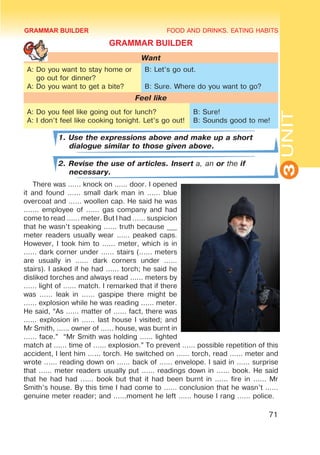 FOOD AND DRINKS. EATING HABITS
3
UNIT
71
GRAMMAR BUILDER
Want
A: Do you want to stay home or
go out for dinner?
A: Do you want to get a bite?
B: Let’s go out.
B: Sure. Where do you want to go?
Feel like
A: Do you feel like going out for lunch?
A: I don’t feel like cooking tonight. Let’s go out!
B: Sure!
B: Sounds good to me!
1. Use the expressions above and make up a short
dialogue similar to those given above.
2. Revise the use of articles. Insert a, an or the if
necessary.
There was ...... knock on ...... door. I opened
it and found ...... small dark man in ...... blue
overcoat and ...... woollen cap. He said he was
....... employee of ...... gas company and had
come to read ...... meter. But I had ...... suspicion
that he wasn’t speaking ...... truth because ___
meter readers usually wear ...... peaked caps.
However, I took him to ...... meter, which is in
...... dark corner under ...... stairs (...... meters
are usually in ...... dark corners under ......
stairs). I asked if he had ...... torch; he said he
disliked torches and always read ...... meters by
...... light of ...... match. I remarked that if there
was ...... leak in ...... gaspipe there might be
...... explosion while he was reading ...... meter.
He said, “As ...... matter of ...... fact, there was
...... explosion in ...... last house I visited; and
Mr Smith, ...... owner of ...... house, was burnt in
...... face.” “Mr Smith was holding ...... lighted
match at ...... time of ...... explosion.” To prevent ...... possible repetition of this
accident, I lent him ...... torch. He switched on ...... torch, read ...... meter and
wrote ...... reading down on ...... back of ...... envelope. I said in ...... surprise
that ...... meter readers usually put ...... readings down in ...... book. He said
that he had had ...... book but that it had been burnt in ...... fire in ...... Mr
Smith’s house. By this time I had come to ...... conclusion that he wasn’t ......
genuine meter reader; and ......moment he left ...... house I rang ...... police.
GRAMMAR BUILDER
 