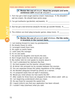 FOOD AND DRINKS. EATING HABITS
3
UNIT
72
3. Revise the use of should. Read the prompts and write
sentences with should or shouldn’t.
1.	Tom has got a bad cough (eat/ice cream; have/soup).  He shouldn’t
eat ice cream. He should have some soup.
2.	I’ve got toothache (go/dentist; eat/sweets).  __________________________
______________________________________________________________________
3.	Sue has got a test tomorrow (study/for the test; go out/with friends). _______
______________________________________________________________________
4.	The children are tired (play/computer games; sleep more).  ____________
_______________________________________________________________________
4. Revise the use of gerunds and infinitives. Put the verbs
in brackets in the correct form.
1. I am looking forward to (see) my grandparents.
2. He dreads (have) to retire.
3. I arranged (meet) them here.
4. He urged us (work) faster.
5. I wish (see) the manager.
6. It’s no use (wait).
7. He warned his daughter (not touch) the wire.
8. Don’t forget (lock) the door before (go) to bed.
9. My mother told me (not speak) to anyone about it.
10. I can’t understand her (behave) like that.
11. He tried (explain) but the teacher refused (listen).
12. At dinner she annoyed me by (smoke) between the courses.
13. You are expected (know) the safety regulations of the college.
14. He decided (disguise) himself by (dress) as a woman.
15. I’m prepared (wait) here all night if necessary.
16. Would you mind (show) me how (work) the lift?
17. After (walk) for three hours we stopped to let the others catch with us.
18. I am beginning (understand) what you mean.
19. He was fined for (exceed) the speed limit.
20. I regret (inform) you that your application has been refused.
21. I couldn’t help (overhear) what you said.
GRAMMAR BUILDER
 