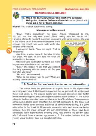 FOOD AND DRINKS. EATING HABITS
3
UNIT
74
READING SKILL BUILDER
1. Read the text and answer the mother’s question.
Using the pictures below and modals should/shouldn’t
make up a list of table manners.
Model: You shouldn’t play while eating.
Manners at a Restaurant
“Eww. That’s disgusting!” my sister Angela whispered to me.
“Do you see that lady over there? She’s talking with her mouth full.”
I snuck a glance to my right. A woman was eating with some friends. She was
in the middle of an animated conversation. Sure
enough, her mouth was open wide while she
laughed and chatted.
I whispered back. “You are right. That is
disgusting!”
Just then, a waiter came to the table to take
our order. We each, in turn, told him what we
wanted from the menu.
While we were waiting for our food, our mom
began a conversation about manners.
“Kids,” she began, “I see that you noticed
that lady speaking with her mouth full. Did you
like what you saw?”
“No way!” we answered.
“What is the proper way to eat? What are
actually table manners?”
2. Read the text and underline the correct alternative.
1. The author finds the prevalence of organic foods in his supermarket
surprising/worrying. 2. He thinks it is important that we ignore/try to understand
these food labels. 3. The organic labels work because consumers feel better
when they buy organic food/think organic food is better quality. 4. The author
mistrusts the Farm-to-table movement because local food doesn’t always make
sense/some places don’t maintain the correct standards. 5. The Slow food
movement makes sense because it teaches us about healthy eating/ is a good
alternative to fast food. 6. Movements associated with food waste are better
because they are more serious/ are not commercial. 7. There have been
campaigns about supermarkets throwing away food before the sell-by date/
which doesn’t have a perfect appearance. 8. The author believes that the
French using ’le doggy bag’ is a sensible/silly idea.
READING SKILL BUILDER
 