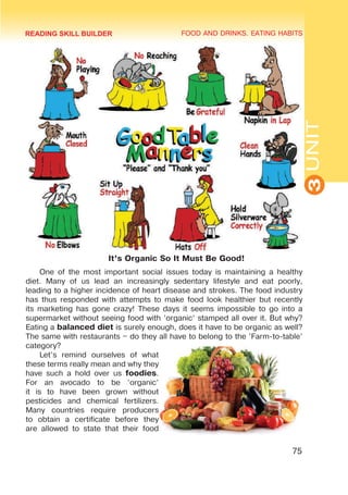 FOOD AND DRINKS. EATING HABITS
3
UNIT
75
It’s Organic So It Must Be Good!
One of the most important social issues today is maintaining a healthy
diet. Many of us lead an increasingly sedentary lifestyle and eat poorly,
leading to a higher incidence of heart disease and strokes. The food industry
has thus responded with attempts to make food look healthier but recently
its marketing has gone crazy! These days it seems impossible to go into a
supermarket without seeing food with ’organic’ stamped all over it. But why?
Eating a balanced diet is surely enough, does it have to be organic as well?
The same with restaurants – do they all have to belong to the ’Farm-to-table’
category?
Let’s remind ourselves of what
these terms really mean and why they
have such a hold over us foodies.
For an avocado to be ’organic’
it is to have been grown without
pesticides and chemical fertilizers.
Many countries require producers
to obtain a certificate before they
are allowed to state that their food
READING SKILL BUILDER
 