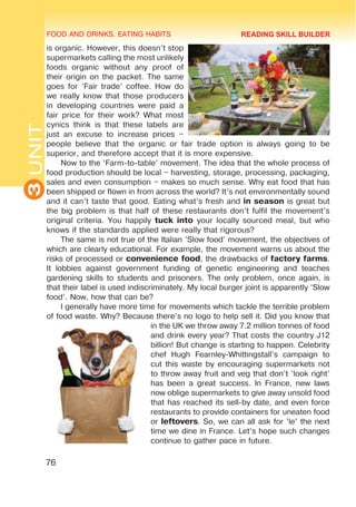 FOOD AND DRINKS. EATING HABITS
3
UNIT
76
is organic. However, this doesn’t stop
supermarkets calling the most unlikely
foods organic without any proof of
their origin on the packet. The same
goes for ’Fair trade’ coffee. How do
we really know that those producers
in developing countries were paid a
fair price for their work? What most
cynics think is that these labels are
just an excuse to increase prices –
people believe that the organic or fair trade option is always going to be
superior, and therefore accept that it is more expensive.
Now to the ’Farm-to-table’ movement. The idea that the whole process of
food production should be local – harvesting, storage, processing, packaging,
sales and even consumption – makes so much sense. Why eat food that has
been shipped or flown in from across the world? It’s not environmentally sound
and it can’t taste that good. Eating what’s fresh and in season is great but
the big problem is that half of these restaurants don’t fulfil the movement’s
original criteria. You happily tuck into your locally sourced meal, but who
knows if the standards applied were really that rigorous?
The same is not true of the Italian ’Slow food’ movement, the objectives of
which are clearly educational. For example, the movement warns us about the
risks of processed or convenience food, the drawbacks of factory farms.
It lobbies against government funding of genetic engineering and teaches
gardening skills to students and prisoners. The only problem, once again, is
that their label is used indiscriminately. My local burger joint is apparently ’Slow
food’. Now, how that can be?
I generally have more time for movements which tackle the terrible problem
of food waste. Why? Because there’s no logo to help sell it. Did you know that
in the UK we throw away 7.2 million tonnes of food
and drink every year? That costs the country £12
billion! But change is starting to happen. Celebrity
chef Hugh Fearnley-Whittingstall’s campaign to
cut this waste by encouraging supermarkets not
to throw away fruit and veg that don’t ’look right’
has been a great success. In France, new laws
now oblige supermarkets to give away unsold food
that has reached its sell-by date, and even force
restaurants to provide containers for uneaten food
or leftovers. So, we can all ask for ’le’ the next
time we dine in France. Let’s hope such changes
continue to gather pace in future.
READING SKILL BUILDER
 