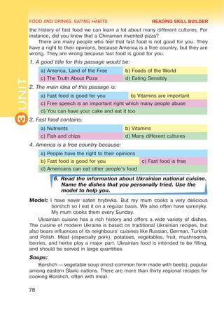 FOOD AND DRINKS. EATING HABITS
3
UNIT
78
the history of fast food we can learn a lot about many different cultures. For
instance, did you know that a Chinaman invented pizza?
There are many people who feel that fast food is not good for you. They
have a right to their opinions, because America is a free country, but they are
wrong. They are wrong because fast food is good for you.
1. A good title for this passage would be:
a) America, Land of the Free b) Foods of the World
c) The Truth About Pizza d) Eating Sensibly
2. The main idea of this passage is:
a) Fast food is good for you b) Vitamins are important
c) Free speech is an important right which many people abuse
d) You can have your cake and eat it too
3. Fast food contains:
a) Nutrients b) Vitamins
c) Fish and chips d) Many different cultures
4. America is a free country because:
a) People have the right to their opinions
b) Fast food is good for you c) Fast food is free
d) Americans can eat other people’s food
6. Read the information about Ukrainian national cuisine.
Name the dishes that you personally tried. Use the
model to help you.
Model: I have never eaten hrybivka. But my mum cooks a very delicious
borshch so I eat it on a regular basis. We also often have varenyky.
My mum cooks them every Sunday.
Ukrainian cuisine has a rich history and offers a wide variety of dishes.
The cuisine of modern Ukraine is based on traditional Ukrainian recipes, but
also bears influences of its neighbours’ cuisines like Russian, German, Turkish
and Polish. Meat (especially pork), potatoes, vegetables, fruit, mushrooms,
berries, and herbs play a major part. Ukrainian food is intended to be filling,
and should be served in large quantities.
Soups:
Borshch — vegetable soup (most common form made with beets), popular
among eastern Slavic nations. There are more than thirty regional recipes for
cooking Borshch, often with meat.
READING SKILL BUILDER
 