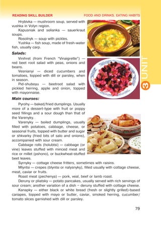 FOOD AND DRINKS. EATING HABITS
3
UNIT
79
Hrybivka — mushroom soup, served with
vushka in Volyn region.
Kapusniak and solianka — sauerkraut
soups.
Rosolnyk — soup with pickles.
Yushka — fish soup, made of fresh-water
fish, usually carp.
Salads:
Vinihret (from French “Vinaigrette”) —
red beet root salad with peas, onions and
beans.
Vesnianyi — diced cucumbers and
tomatoes, topped with dill or parsley, when
in season.
Pid-shuboyu — beetroot salad with
pickled herring, apple and onion, topped
with mayonnaise.
Main courses:
Pyrohy — baked/fried dumplings. Usually
more of a dessert-type with fruit or poppy
seed fillings and a sour dough than that of
the Varenyky.
Varenyky — boiled dumplings, usually
filled with potatoes, cabbage, cheese, or
seasonal fruits, topped with butter and sugar
or shkvarky (fried bits of salo and onions),
accompanied with sour cream.
Cabbage rolls (holubtsi) — cabbage (or
vine) leaves stuffed with minced meat and
rice or millet (pshono), or buckwheat-stuffed
beet leaves.
Syrnyky — cottage cheese fritters, sometimes with raisins.
Mlyntsi — crepes (blyntsi or nalysnyky), filled usually with cottage cheese,
meat, caviar or fruits.
Roast meat (pechenya) — pork, veal, beef or lamb roast.
Deruny or pliatsky — potato pancakes, usually served with rich servings of
sour cream; another variation of a dish – deruny stuffed with cottage cheese.
Kanapky — either black or white bread (fresh or slightly grilled)-based
canapes, topped with mayo or butter, caviar, smoked herring, cucumber/
tomato slices garnished with dill or parsley.
READING SKILL BUILDER
 