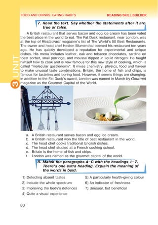 FOOD AND DRINKS. EATING HABITS
3
UNIT
80
7. Read the text. Say whether the statements after it are
true or false.
A British restaurant that serves bacon and egg ice cream has been voted
the best place in the world to eat. The Fat Duck restaurant, near London, was
at the top of Restaurant magazine’s list of The World’s 50 Best Restaurants.
The owner and head chef Heston Blumenthal opened his restaurant ten years
ago. He has quickly developed a reputation for experimental and unique
dishes. His menu includes leather, oak and tobacco chocolates, sardine on
toast sorbet, snail porridge, and mousse dipped in liquid nitrogen. He taught
himself how to cook and is now famous for this new style of cooking, which is
called “molecular gastronomy”. It mixes chemistry, physics, food and flavour
to make unusual taste combinations. Britain, the home of fish and chips, is
famous for tasteless and boring food. However, it seems things are changing:
in addition to the Fat Duck’s award, London was named in March by Gourmet
magazine as the Gourmet Capital of the World.
a.	 A British restaurant serves bacon and egg ice cream.
b.	 A British restaurant won the title of best restaurant in the world.
c.	 The head chef cooks traditional English dishes.
d.	 The head chef studied at a French cooking school.
e.	 Britain is the home of fish and chips.
f.	 London was named as the gourmet capital of the world.
8. Match the paragraphs A–G with the headings 1–7.
There’s one extra heading. Explain the meaning of
the words in bold.
1) Detecting absent tastes 5) A particularly health-giving colour
2) Include the whole spectrum 6) An indicator of freshness
3) Improving the body’s defences 7) Unusual, but beneficial
4) Quite a visual experience
READING SKILL BUILDER
 