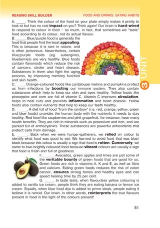 FOOD AND DRINKS. EATING HABITS
3
UNIT
81
A. _____. Think the colour of the food on your plate simply makes it pretty to
look at but has no real impact on you? Think again! Our brain is hard-wired
to respond to colour in food – so much, in fact, that sometimes we “taste”
food according to its colour, not its actual flavour.
B. _____. Blue/purple food is generally the
food that people find the least appealing.
This is because it is rare in nature, and
is often poisonous. Nevertheless, certain
blue/purple foods (eg. aubergines,
blueberries) are very healthy. Blue foods
contain flavonoids which reduce the risk
of cancers, stroke and heart disease.
Substances in them also fight the aging
process, by improving memory function
and skin health.
C._____. Orange-coloured foods like cantaloupe melons and pumpkins protect
us from infections by boosting our immune system. They also contain
substances which help to keep our skin and eyes healthy. Yellow foods like
pineapples and corn are full of vitamin C. Vitamin C improves circulation,
helps to heal cuts and prevents inflammation and heart disease. Yellow
foods also contain nutrients that help to keep our teeth healthy.
D. ______. A diet full of food “from the rainbow” (i.e. red, orange, yellow, green
and blue foods) provides the human body with the nutrients it needs to stay
healthy. Red food like raspberries and pink grapefruit, for instance, have many
health benefits. They are rich in minerals such as potassium and iron, and are
packed full of anthocyanins. These substances are powerful antioxidants that
protect cells from damage.
E. ______. Back when we were hunger-gatherers, we relied on colour to
identify what food was good to eat. We learned to avoid food that was blue/
black because this colour is usually a sign that food is rotten. Conversely, we
came to love brightly coloured food because vibrant colours are usually a sign
that food is fresh and full of goodness.
F.______. Avocados, green apples and limes are just some of
the veritable bounty of green foods that are good for us.
Green foods are rich in vitamins A, K and E, as well as fibre
and calcium. Eating green foods reduces the risk of colon
cancer, ensures strong bones and healthy eyes and can
speed healing time by 25 per cent.
G. _____. In taste tests, when flavourless yellow colouring is
added to vanilla ice cream, people think they are eating banana or lemon ice
cream. Equally, when blue food dye is added to prime steak, people eating it
believe it is rancid. Our brain, in other words, reinterprets the true flavours
present in food in the light of the colours present!
READING SKILL BUILDER
 
