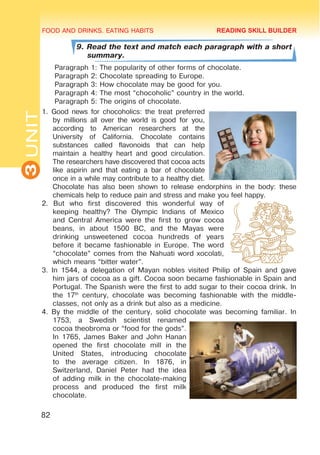 FOOD AND DRINKS. EATING HABITS
3
UNIT
82
9. Read the text and match each paragraph with a short
summary.
Paragraph 1: The popularity of other forms of chocolate.
Paragraph 2: Chocolate spreading to Europe.
Paragraph 3: How chocolate may be good for you.
Paragraph 4: The most “chocoholic” country in the world.
Paragraph 5: The origins of chocolate.
1. Good news for chocoholics: the treat preferred
by millions all over the world is good for you,
according to American researchers at the
University of California. Chocolate contains
substances called flavonoids that can help
maintain a healthy heart and good circulation.
The researchers have discovered that cocoa acts
like aspirin and that eating a bar of chocolate
once in a while may contribute to a healthy diet.
Chocolate has also been shown to release endorphins in the body: these
chemicals help to reduce pain and stress and make you feel happy.
2. But who first discovered this wonderful way of
keeping healthy? The Olympic Indians of Mexico
and Central America were the first to grow cocoa
beans, in about 1500 BC, and the Mayas were
drinking unsweetened cocoa hundreds of years
before it became fashionable in Europe. The word
“chocolate” comes from the Nahuati word xocolati,
which means “bitter water”.
3. In 1544, a delegation of Mayan nobles visited Philip of Spain and gave
him jars of cocoa as a gift. Cocoa soon became fashionable in Spain and
Portugal. The Spanish were the first to add sugar to their cocoa drink. In
the 17th
century, chocolate was becoming fashionable with the middle-
classes, not only as a drink but also as a medicine.
4. By the middle of the century, solid chocolate was becoming familiar. In
1753, a Swedish scientist renamed
cocoa theobroma or “food for the gods”.
In 1765, James Baker and John Hanan
opened the first chocolate mill in the
United States, introducing chocolate
to the average citizen. In 1876, in
Switzerland, Daniel Peter had the idea
of adding milk in the chocolate-making
process and produced the first milk
chocolate.
READING SKILL BUILDER
 