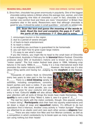 FOOD AND DRINKS. EATING HABITS
3
UNIT
83
5. Since then, chocolate has grown enormously in popularity. One of the biggest
chocolate-eating nations is Britain where the average man, woman, and child
eats a staggering nine kilos of chocolate a year! In fact, chocolate is the
number one comfort food and there are more “chocoholics” in Britain than
anywhere else in the world. Researchers warn that although chocolate is
good for you, it should be eaten in small quantities – and with no added milk.
10. Scan the text and guess the meaning of the words in
bold. Read the text and complete the gaps A–F with
the parts of the sentences 1–7. One part is extra.
1. encourages tourism in the region
2. due to a period of severe drought
3. of back-to-back entertainment
4. to reach a melon
5. so anything you purchase is guaranteed to be homemade
6. you can learn how to grow super-large melons
7. it’s easy to see what’s meant
If you like melons, you might like to head to the small town of Chinchilla
in Queensland, Australia in February for its biennial Melon Festival. Chinchilla
produces about 25% of Australia’s melons and is known as the country’s
“melon capital”. The first melon festival took place in 1994, following crop
failures in the early 1990s A._____. Today it is a truly international event that
promotes the melon industry and B. ______. However, the locals say it’s also
about lifting spirits and having fun. Judging by the mayhem at the festival,
C._____!
Thousands of visitors flock to Chinchilla
every two years to take part in the fun days
D._____. There is a mind-blowing variety of
activities, including competitions, concerts,
beach parties and even a rodeo. If you want
to participate in the street parade, you can
win a cash prize for your costume and your
entry is free. Colourful stalls will also attract
your attention with all sorts of things the locals have made themselves. They
qualify to rent a stall if they “Make it, bake it, sew it or grow it”, E.___!
The real fun starts with the melon contests, though. One popular activity
is “melon skiing”. Participants stick their feet into squishy watermelons and
ski down a slope of soap and squashed melons. It’s difficult to do but
spectators find it hilarious. Another crazy activity is “melon bungee”. Players
are attached to an elastic cord and race each other across a slippery floor
F._____. There are also melon Iron Man and Iron Woman contests, as well as
a competition in which contestants try to break open as many melons as they
can using nothing but their heads!
READING SKILL BUILDER
 