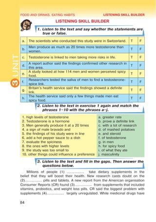 FOOD AND DRINKS. EATING HABITS
3
UNIT
84
LISTENING SKILL BUILDER
1. Listen to the text and say whether the statements are
true or false.
a. The scientists who conducted this study were in Switzerland. T F
b.
Men produce as much as 20 times more testosterone than
women.
T F
c. Testosterone is linked to men taking more risks in life. T F
d.
A report author said the findings confirmed other research in
this area.
T F
e.
A study looked at how 114 men and women perceived spicy
food.
T F
f.
Researchers tested the saliva of men to find a testosterone-
spice link.
T F
g.
Britain’s health service said the findings showed a definite
link.
T F
h.
The health service said only a few things made men eat
spicy food.
T F
2. Listen to the text in exercise 1 again and match the
phrases 1–10 with the phrases a–j.
1. high levels of testosterone
2. Testosterone is a hormone
3. Men generally produce it at a 20 times
4. a sign of male bravado and
5. the findings of his study were in line
6. add a hot pepper sauce to a dish
7. evaluate the spiciness
8. the ones with higher levels
9. the study was too small to
10. other things could influence a preference
a. greater rate
b. prove a definite link
c. with a lot of research
d. of mashed potatoes
e. and steroid
f. of testosterone
g. in men
h. for spicy food
i. of what they ate
j. masculinity
3. Listen to the text and fill in the gaps. Then answer the
questions below.
Millions of people (1) ................ take dietary supplements in the
belief that they will boost their health. New research casts doubt on the
(2)................ pills and tablets. A new report from the American organisation
Consumer Reports (CR) found (3)................ from supplements that included
vitamins, probiotics, and weight loss pills. CR said the biggest problem with
supplements (4)................ largely unregulated. While medicinal drugs have
LISTENING SKILL BUILDER
 
