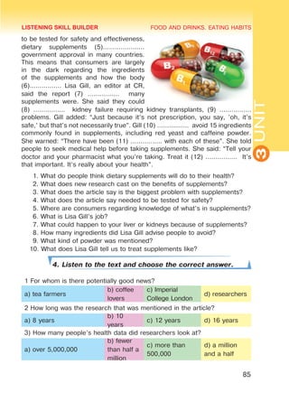 FOOD AND DRINKS. EATING HABITS
3
UNIT
85
to be tested for safety and effectiveness,
dietary supplements (5).....................
government approval in many countries.
This means that consumers are largely
in the dark regarding the ingredients
of the supplements and how the body
(6)................ Lisa Gill, an editor at CR,
said the report (7) ................ many
supplements were. She said they could
(8) ................ kidney failure requiring kidney transplants, (9) ................
problems. Gill added: “Just because it’s not prescription, you say, ’oh, it’s
safe,’ but that’s not necessarily true”. Gill (10) ................ avoid 15 ingredients
commonly found in supplements, including red yeast and caffeine powder.
She warned: “There have been (11) ................ with each of these”. She told
people to seek medical help before taking supplements. She said: “Tell your
doctor and your pharmacist what you’re taking. Treat it (12) ................ It’s
that important. It’s really about your health”.
1. What do people think dietary supplements will do to their health?
2. What does new research cast on the benefits of supplements?
3. What does the article say is the biggest problem with supplements?
4. What does the article say needed to be tested for safety?
5. Where are consumers regarding knowledge of what’s in supplements?
6. What is Lisa Gill’s job?
7. What could happen to your liver or kidneys because of supplements?
8. How many ingredients did Lisa Gill advise people to avoid?
9. What kind of powder was mentioned?
10. What does Lisa Gill tell us to treat supplements like?
4. Listen to the text and choose the correct answer.
1 For whom is there potentially good news?
a) tea farmers
b) coffee
lovers
c) Imperial
College London
d) researchers
2 How long was the research that was mentioned in the article?
a) 8 years
b) 10
years
c) 12 years d) 16 years
3) How many people’s health data did researchers look at?
a) over 5,000,000
b) fewer
than half a
million
c) more than
500,000
d) a million
and a half
LISTENING SKILL BUILDER
 