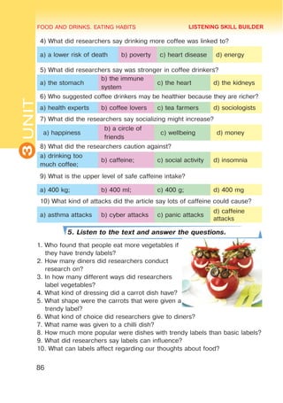 FOOD AND DRINKS. EATING HABITS
3
UNIT
86
4) What did researchers say drinking more coffee was linked to?
a) a lower risk of death b) poverty c) heart disease d) energy
5) What did researchers say was stronger in coffee drinkers?
a) the stomach
b) the immune
system
c) the heart d) the kidneys
6) Who suggested coffee drinkers may be healthier because they are richer?
a) health experts b) coffee lovers c) tea farmers d) sociologists
7) What did the researchers say socializing might increase?
a) happiness
b) a circle of
friends
c) wellbeing d) money
8) What did the researchers caution against?
a) drinking too
much coffee;
b) caffeine; c) social activity d) insomnia
9) What is the upper level of safe caffeine intake?
a) 400 kg; b) 400 ml; c) 400 g; d) 400 mg
10) What kind of attacks did the article say lots of caffeine could cause?
a) asthma attacks b) cyber attacks c) panic attacks
d) caffeine
attacks
5. Listen to the text and answer the questions.
1. Who found that people eat more vegetables if
they have trendy labels?
2. How many diners did researchers conduct
research on?
3. In how many different ways did researchers
label vegetables?
4. What kind of dressing did a carrot dish have?
5. What shape were the carrots that were given a
trendy label?
6. What kind of choice did researchers give to diners?
7. What name was given to a chilli dish?
8. How much more popular were dishes with trendy labels than basic labels?
9. What did researchers say labels can influence?
10. What can labels affect regarding our thoughts about food?
LISTENING SKILL BUILDER
 