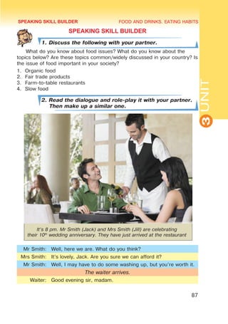 FOOD AND DRINKS. EATING HABITS
3
UNIT
87
SPEAKING SKILL BUILDER
1. Discuss the following with your partner.
What do you know about food issues? What do you know about the
topics below? Are these topics common/widely discussed in your country? Is
the issue of food important in your society?
1.	 Organic food
2.	 Fair trade products
3.	 Farm-to-table restaurants
4.	 Slow food
2. Read the dialogue and role-play it with your partner.
Then make up a similar one.
It’s 8 pm. Mr Smith (Jack) and Mrs Smith (Jill) are celebrating
their 10th
wedding anniversary. They have just arrived at the restaurant
Mr Smith: Well, here we are. What do you think?
Mrs Smith: It’s lovely, Jack. Are you sure we can afford it?
Mr Smith: Well, I may have to do some washing up, but you’re worth it.
The waiter arrives.
Waiter: Good evening sir, madam.
SPEAKING SKILL BUILDER
 