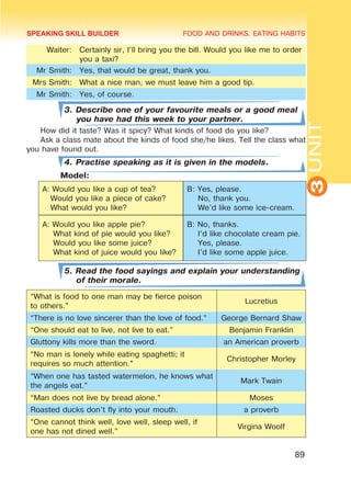FOOD AND DRINKS. EATING HABITS
3
UNIT
89
Waiter: Certainly sir, I’ll bring you the bill. Would you like me to order
you a taxi?
Mr Smith: Yes, that would be great, thank you.
Mrs Smith: What a nice man, we must leave him a good tip.
Mr Smith: Yes, of course.
3. Describe one of your favourite meals or a good meal
you have had this week to your partner.
How did it taste? Was it spicy? What kinds of food do you like?
Ask a class mate about the kinds of food she/he likes. Tell the class what
you have found out.
4. Practise speaking as it is given in the models.
	 Model:
A: Would you like a cup of tea?
Would you like a piece of cake?
What would you like?
B: Yes, please.
No, thank you.
We’d like some ice-cream.
A: Would you like apple pie?
What kind of pie would you like?
Would you like some juice?
What kind of juice would you like?
B: No, thanks.
I’d like chocolate cream pie.
Yes, please.
I’d like some apple juice.
5. Read the food sayings and explain your understanding
of their morale.
“What is food to one man may be fierce poison
to others.”
Lucretius
“There is no love sincerer than the love of food.” George Bernard Shaw
“One should eat to live, not live to eat.” Benjamin Franklin
Gluttony kills more than the sword. an American proverb
“No man is lonely while eating spaghetti; it
requires so much attention.”
Christopher Morley
“When one has tasted watermelon, he knows what
the angels eat.”
Mark Twain
“Man does not live by bread alone.” Moses
Roasted ducks don’t fly into your mouth. a proverb
“One cannot think well, love well, sleep well, if
one has not dined well.”
Virgina Woolf
SPEAKING SKILL BUILDER
 