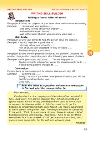 FOOD AND DRINKS. EATING HABITS
3
UNIT
93
WRITING SKILL BUILDER
Writing a formal letter of advice
	 Introduction:
Paragraph 1: Make the purpose of your letter clear and show understanding.
Example:	 Having read your problem ….
I was sorry to read about your problem .…
I understand how you feel and ….
I was in the same situation you are a few years ago ….
	 Main body:
Paragraph 2: Give your advice to help the person solve the problem.
Example: It would/ might be a good idea to ….
I strongly advise you to/ not to ….
First of all, it’s very important for you to/ not to …..
The best thing for you to do is …..
Paragraph 3: Give another possible solution to the problem. Describe the
positive changes that might take place after following your piece of advice.
Example: I think you should also try to ….. This will help you to …..
Another possible solution/way out of the situation might be to ….
It could bring positive changes to ……
	 Conclusion:
Express hope or encouragement for a better change and sign off.
Example:	 Summing up, ……
Finally, I’m sure if you follow these pieces of advice, you will see
that things will get better soon ….
Good luck, .…
1. Scan the letter to a problem column in a newspaper
to find out what the main problem is.
Dear readers,
I’m the director of a company and the father of two wonderful
kids. Just lately, I’ve started skipping their school concerts and
sports events. I’m so terribly overweight that I can’t fit into a chair
or squeeze in between tables, so I find excuses not to go. It’s
become so embarrassing that I can’t face it. The more I avoid going
to these events, the guiltier I feel. The weight situation is connected
to my work, I think. As a company director, I have to attend a lot of
business lunches, and anyway, I love food. I have to eat out three,
sometimes four times a week. It’s all become a vicious circle, and I
guess I need some help, but I’m not sure where to start.
Nicholas
WRITING SKILL BUILDER
 