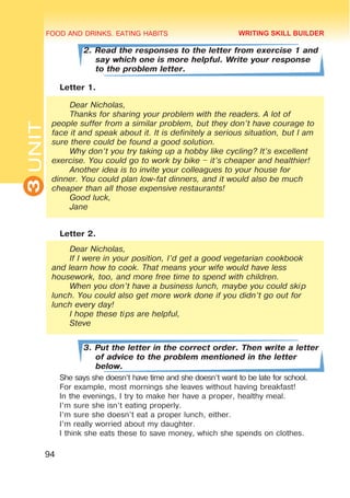 FOOD AND DRINKS. EATING HABITS
3
UNIT
94
2. Read the responses to the letter from exercise 1 and
say which one is more helpful. Write your response
to the problem letter.
Letter 1.
Dear Nicholas,
Thanks for sharing your problem with the readers. A lot of
people suffer from a similar problem, but they don’t have courage to
face it and speak about it. It is definitely a serious situation, but I am
sure there could be found a good solution.
Why don’t you try taking up a hobby like cycling? It’s excellent
exercise. You could go to work by bike – it’s cheaper and healthier!
Another idea is to invite your colleagues to your house for
dinner. You could plan low-fat dinners, and it would also be much
cheaper than all those expensive restaurants!
Good luck,
Jane
Letter 2.
Dear Nicholas,
If I were in your position, I’d get a good vegetarian cookbook
and learn how to cook. That means your wife would have less
housework, too, and more free time to spend with children.
When you don’t have a business lunch, maybe you could skip
lunch. You could also get more work done if you didn’t go out for
lunch every day!
I hope these tips are helpful,
Steve
3. Put the letter in the correct order. Then write a letter
of advice to the problem mentioned in the letter
below.
She says she doesn’t have time and she doesn’t want to be late for school.
For example, most mornings she leaves without having breakfast!
In the evenings, I try to make her have a proper, healthy meal.
I’m sure she isn’t eating properly.
I’m sure she doesn’t eat a proper lunch, either.
I’m really worried about my daughter.
I think she eats these to save money, which she spends on clothes.
WRITING SKILL BUILDER
 