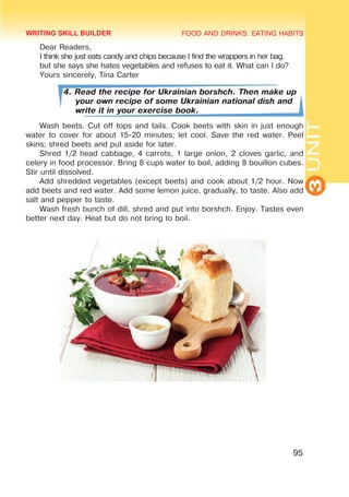 FOOD AND DRINKS. EATING HABITS
3
UNIT
95
Dear Readers,
I think she just eats candy and chips because I find the wrappers in her bag.
but she says she hates vegetables and refuses to eat it. What can I do?
Yours sincerely, Tina Carter
4. Read the recipe for Ukrainian borshch. Then make up
your own recipe of some Ukrainian national dish and
write it in your exercise book.
Wash beets. Cut off tops and tails. Cook beets with skin in just enough
water to cover for about 15-20 minutes; let cool. Save the red water. Peel
skins; shred beets and put aside for later.
Shred 1/2 head cabbage, 4 carrots, 1 large onion, 2 cloves garlic, and
celery in food processor. Bring 8 cups water to boil, adding 8 bouillon cubes.
Stir until dissolved.
Add shredded vegetables (except beets) and cook about 1/2 hour. Now
add beets and red water. Add some lemon juice, gradually, to taste. Also add
salt and pepper to taste.
Wash fresh bunch of dill, shred and put into borshch. Enjoy. Tastes even
better next day. Heat but do not bring to boil.
WRITING SKILL BUILDER
 