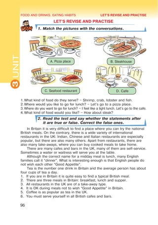 FOOD AND DRINKS. EATING HABITS
3
UNIT
96
LET’S REVISE AND PRACTISE
1. Match the pictures with the conversations.
1.	
What kind of food do they serve? – Shrimp, crab, lobster and fish.
2.	
Where would you like to go for lunch? – Let’s go to a pizza place.
3.	Where do you want to go for lunch? – I feel like a light lunch. Let’s go to the cafe.
4.	
What kind of food would you like? – How about steak?
2. Read the text and say whether the statements after
it are true or false. Correct the false ones.
In Britain it is very difficult to find a place where you can try the national
British meals. On the contrary, there is a wide variety of international
restaurants in the UK: Indian, Chinese and Italian restaurants are especially
popular, but there are also many others. Apart from restaurants, there are
also many take-aways, where you can buy cooked meals to take home.
There are many cafes and bars in the UK, many of them are self-service.
Sometimes a waiter or waitress will serve you at the table.
Although the correct name for a midday meal is lunch, many English
families call it “dinner”. What is interesting enough is that English people do
not wish each other “Good Appetite”.
Tea is the number one drink in Britain and the average person has about
four cups of tea a day.
1.	 If you are in Britain it is quite easy to find a typical British meal.
2.	 There are three meals in Britain: breakfast, lunch and supper.
3.	 All restaurants in the UK are of a take-away type.
4.	 It is OK during meals not to wish “Good Appetite” in Britain.
5.	 Coffee is as popular as tea in the UK.
6.	 You must serve yourself in all British cafes and bars.
LET’S REVISE AND PRACTISE
A. Pizza place B. Steakhouse
C. Seafood restaurant D. Cafe
 