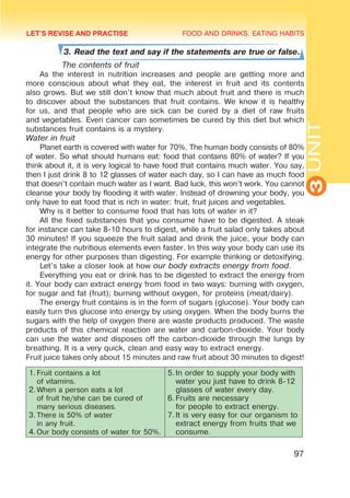 FOOD AND DRINKS. EATING HABITS
3
UNIT
97
3. Read the text and say if the statements are true or false.
	 The contents of fruit
As the interest in nutrition increases and people are getting more and
more conscious about what they eat, the interest in fruit and its contents
also grows. But we still don’t know that much about fruit and there is much
to discover about the substances that fruit contains. We know it is healthy
for us, and that people who are sick can be cured by a diet of raw fruits
and vegetables. Even cancer can sometimes be cured by this diet but which
substances fruit contains is a mystery.
Water in fruit
Planet earth is covered with water for 70%. The human body consists of 80%
of water. So what should humans eat: food that contains 80% of water? If you
think about it, it is very logical to have food that contains much water. You say,
then I just drink 8 to 12 glasses of water each day, so I can have as much food
that doesn’t contain much water as I want. Bad luck, this won’t work. You cannot
cleanse your body by flooding it with water. Instead of drowning your body, you
only have to eat food that is rich in water: fruit, fruit juices and vegetables.
Why is it better to consume food that has lots of water in it?
All the fixed substances that you consume have to be digested. A steak
for instance can take 8-10 hours to digest, while a fruit salad only takes about
30 minutes! If you squeeze the fruit salad and drink the juice, your body can
integrate the nutritious elements even faster. In this way your body can use its
energy for other purposes than digesting. For example thinking or detoxifying.
Let’s take a closer look at how our body extracts energy from food.
Everything you eat or drink has to be digested to extract the energy from
it. Your body can extract energy from food in two ways: burning with oxygen,
for sugar and fat (fruit); burning without oxygen, for proteins (meat/dairy).
The energy fruit contains is in the form of sugars (glucose). Your body can
easily turn this glucose into energy by using oxygen. When the body burns the
sugars with the help of oxygen there are waste products produced. The waste
products of this chemical reaction are water and carbon-dioxide. Your body
can use the water and disposes off the carbon-dioxide through the lungs by
breathing. It is a very quick, clean and easy way to extract energy.
Fruit juice takes only about 15 minutes and raw fruit about 30 minutes to digest!
1.	
Fruit contains a lot
of vitamins.
2.	
When a person eats a lot
of fruit he/she can be cured of
many serious diseases.
3.	
There is 50% of water
in any fruit.
4.	
Our body consists of water for 50%.
5.	
In order to supply your body with
water you just have to drink 8-12
glasses of water every day.
6.	
Fruits are necessary
for people to extract energy.
7.	
It is very easy for our organism to
extract energy from fruits that we
consume.
LET’S REVISE AND PRACTISE
 