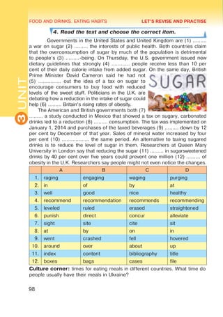 FOOD AND DRINKS. EATING HABITS
3
UNIT
98
4. Read the text and choose the correct item.
Governments in the United States and United Kingdom are (1) ………
a war on sugar (2) ……… the interests of public health. Both countries claim
that the overconsumption of sugar by much of the population is detrimental
to people’s (3) ………-being. On Thursday, the U.S. government issued new
dietary guidelines that strongly (4) ………… people receive less than 10 per
cent of their daily calorie intake from added sugar. On the same day, British
Prime Minister David Cameron said he had not
(5) …………… out the idea of a tax on sugar to
encourage consumers to buy food with reduced
levels of the sweet stuff. Politicians in the U.K. are
debating how a reduction in the intake of sugar could
help (6) ……… Britain’s rising rates of obesity.
The American and British governments both (7)
……… a study conducted in Mexico that showed a tax on sugary, carbonated
drinks led to a reduction (8) ……… consumption. The tax was implemented on
January 1, 2014 and purchases of the taxed beverages (9) ……… down by 12
per cent by December of that year. Sales of mineral water increased by four
per cent (10) ……………… the same period. An alternative to taxing sugared
drinks is to reduce the level of sugar in them. Researchers at Queen Mary
University in London say that reducing the sugar (11) ……… in sugarsweetened
drinks by 40 per cent over five years could prevent one million (12) ……… of
obesity in the U.K. Researchers say people might not even notice the changes.
A B C D
1. raging engaging waging purging
2. in of by at
3. well good nice healthy
4. recommend recommendation recommends recommending
5. leveled ruled erased straightened
6. punish direct concur alleviate
7. sight site cite sit
8. at by on in
9. went crashed fell hovered
10. around over about up
11. index content bibliography title
12. boxes bags cases file
Culture corner: times for eating meals in different countries. What time do
people usually have their meals in Ukraine?
LET’S REVISE AND PRACTISE
 