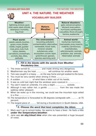 THE NATURE. THE WEATHER
4
99
UNIT
UNIT 4. THE NATURE. THE WEATHER
VOCABULARY BUILDER
Nature.
Weather
Weather:
lightning,breeze,gust,
mist,wave,sleet,drizzle,
downpour,humidity,
fog,frost
Natural disasters:
gale,volcanoeruption,
blizzard,evacuation,
hurricane,earthquake,
casualties,flood,drought,
famine,avalanche
Plant world:
seeds,weeds,bushes,
grass,moss,thistle,
nettle,maple,guilder
rose,pine,nuts,fruit,
tulips,daisies,
carnations,snowdrops,
orchids,lilac,lilies,
daffodils
The environment:
recycling,pollutant,
contamination,alternative,
renewable,fossil fuels,
mineral soluble
substances,solar,
ecosystem,ozone layer,
greenhouse gasses,
species,warming,acid
Animal world:
nocturnal,mammals,
marsupials,prey,insects,
rodents,carnivorous,
invertebrates,
wild/domestic animals,
predator,sea animals,
hibernated animals
1. Fill in the blanks with the words from Weather
Vocabulary box.
1.	 The snow turned to ................  and made driving very dangerous.
2.	 Weathermen say the heat ................ will continue for another week.
3.	 Tom was caught in a heavy ..... on the way home and got soaked to the bone.
4.	 You must be very careful when driving in thick ................ .
5.	 A sudden ................ of wind blew a letter out of his hands.
6.	 It was so cold last night that the windows were covered in ................ .
7.	 You don’t need an umbrella, it’s only a slight ................ outside.
8.	 Although it was rather hot, a gentle ................ from the sea made the
walking rather pleasant.
9.	 When we woke up in the morning, we could see the mountain tops veiled
in a fine ................ .
10.	The temperature is forecasted to 38 degrees centigrade with ........... at 75
percent.
11.	The largest piece of ......... fell during a thunderstorm in South Dakota, USA.
2. Choose the word that best completes the idiom.
1.	 Mark won’t go to school today. He seems to have a fever. He feels a little
under the temperature/weather.
2.	 Jane was on sky/cloud nine when she was presented a huge bouquet
of roses.
VOCABULARY BUILDER
 