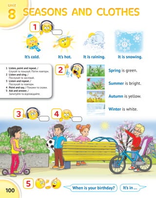 It’s cold.
1 Listen, point and repeat. /
Слухай та показуй. Потім повтори.
2 Listen and sing. /
Послухай та заспівай.
3 Listen and repeat. /
Послухай та повтори.
4 Point and say. / Покажи та скажи.
5 Ask and answer. /
Запитуйте та відповідайте.
100
SEASONS AND CLOTHESSEASONS AND CLOTHESSEASONS AND CLOTHESSEASONS AND CLOTHESSEASONS AND CLOTHESSEASONS AND CLOTHESSEASONS AND CLOTHESSEASONS AND CLOTHES8888
UnitUnitUnitUnit
1
2
5
3 4
When is your birthday? It’s in …
It is raining.It’s hot. It is snowing.
Spring is green.
Summer is bright.
Autumn is yellow.
Winter is white.
 