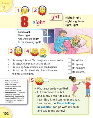 1 Listen and point. /
Слухай та показуй.
2 Listen and read. /
Послухай та прочитай.
3 Listen and read. /
Послухай та прочитай.
4 Read and match. / Прочитай
та добери пору року.
5 Read and tell the class what
season you like. / Прочитай
та розкажи про пору року,
яку любиш.
102
3333
LessonLessonLessonLesson
3
eight
1 2
night, bright,
eight, eighteen,
right, light
5
Good night.
Sleep tight.
And wake up bright
In the morning light!
1 It is sunny. It is hot. You can jump, run and swim.
2 It is cold. Children can ski and skate.
3 It is raining. Stay at home and read a book.
4 It is not hot. But the sky is blue. It is sunny.
The birds are singing.
— What season do you like?
— I like summer. It is hot
and sunny. I can ride a bike.
I can fly a kite. I can jump and run.
I can swim, too. I have holidays
in summer. I can go with my mum
and dad to my granny!
It’s winter.
It’s spring.
It’s summer.
It’s autumn.
ght
4
and sunny. I can ride a bike.
 